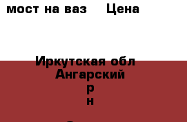 мост на ваз. › Цена ­ 2 000 - Иркутская обл., Ангарский р-н, Одинск с. Авто » Продажа запчастей   . Иркутская обл.